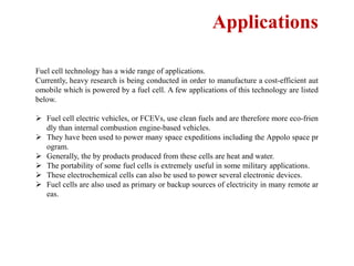 Applications
Fuel cell technology has a wide range of applications.
Currently, heavy research is being conducted in order to manufacture a cost-efficient aut
omobile which is powered by a fuel cell. A few applications of this technology are listed
below.
 Fuel cell electric vehicles, or FCEVs, use clean fuels and are therefore more eco-frien
dly than internal combustion engine-based vehicles.
 They have been used to power many space expeditions including the Appolo space pr
ogram.
 Generally, the by products produced from these cells are heat and water.
 The portability of some fuel cells is extremely useful in some military applications.
 These electrochemical cells can also be used to power several electronic devices.
 Fuel cells are also used as primary or backup sources of electricity in many remote ar
eas.
 