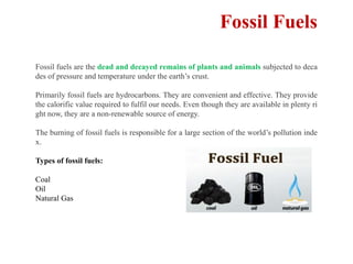 Fossil Fuels
Fossil fuels are the dead and decayed remains of plants and animals subjected to deca
des of pressure and temperature under the earth’s crust.
Primarily fossil fuels are hydrocarbons. They are convenient and effective. They provide
the calorific value required to fulfil our needs. Even though they are available in plenty ri
ght now, they are a non-renewable source of energy.
The burning of fossil fuels is responsible for a large section of the world’s pollution inde
x.
Types of fossil fuels:
Coal
Oil
Natural Gas
 