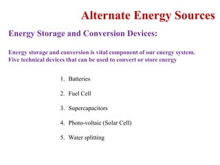 Alternate Energy Sources
Energy Storage and Conversion Devices:
Energy storage and conversion is vital component of our energy system.
Five technical devices that can be used to convert or store energy
1. Batteries
2. Fuel Cell
3. Supercapacitors
4. Photo-voltaic (Solar Cell)
5. Water splitting
 