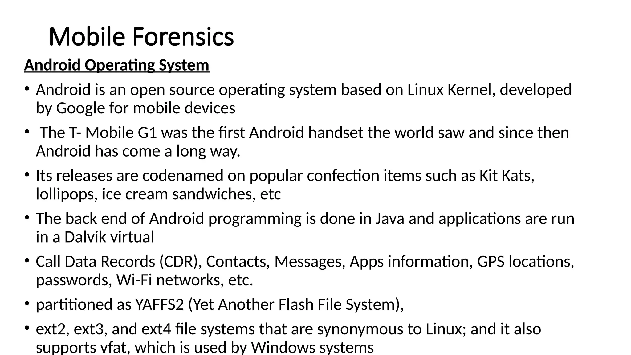 Mobile Forensics
Android Operating System
• Android is an open source operating system based on Linux Kernel, developed
by Google for mobile devices
• The T- Mobile G1 was the first Android handset the world saw and since then
Android has come a long way.
• Its releases are codenamed on popular confection items such as Kit Kats,
lollipops, ice cream sandwiches, etc
• The back end of Android programming is done in Java and applications are run
in a Dalvik virtual
• Call Data Records (CDR), Contacts, Messages, Apps information, GPS locations,
passwords, Wi-Fi networks, etc.
• partitioned as YAFFS2 (Yet Another Flash File System),
• ext2, ext3, and ext4 file systems that are synonymous to Linux; and it also
supports vfat, which is used by Windows systems
 