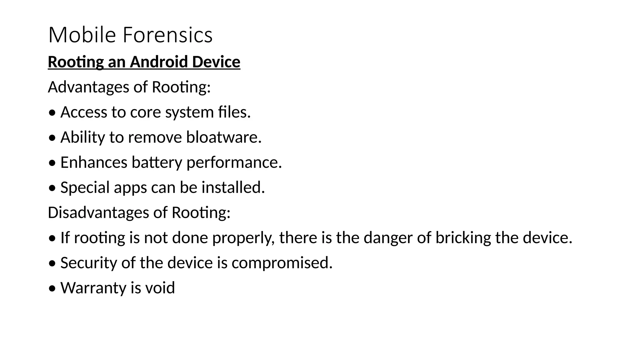Mobile Forensics
Rooting an Android Device
Advantages of Rooting:
• Access to core system files.
• Ability to remove bloatware.
• Enhances battery performance.
• Special apps can be installed.
Disadvantages of Rooting:
• If rooting is not done properly, there is the danger of bricking the device.
• Security of the device is compromised.
• Warranty is void
 