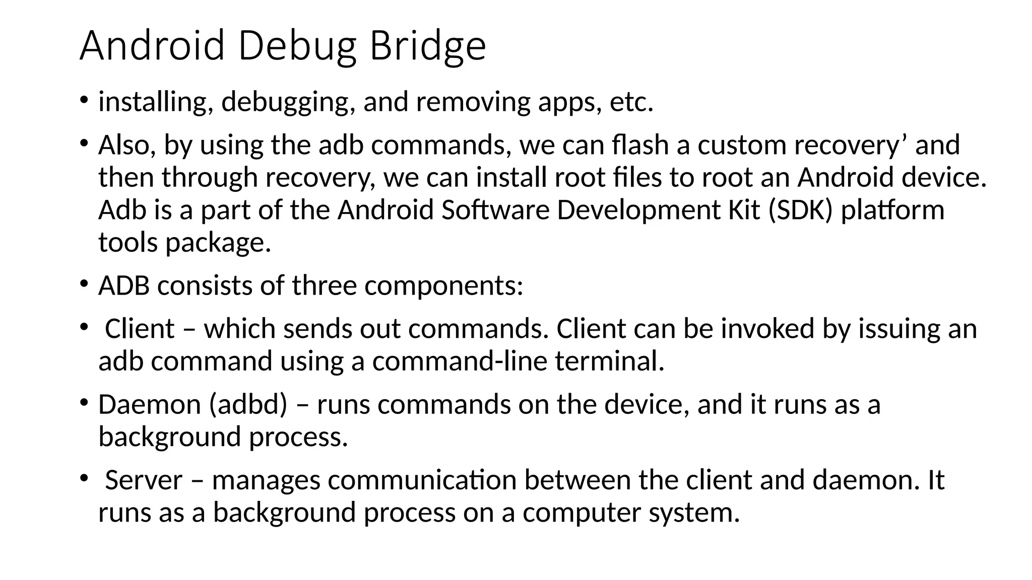 Android Debug Bridge
• installing, debugging, and removing apps, etc.
• Also, by using the adb commands, we can flash a custom recovery’ and
then through recovery, we can install root files to root an Android device.
Adb is a part of the Android Software Development Kit (SDK) platform
tools package.
• ADB consists of three components:
• Client – which sends out commands. Client can be invoked by issuing an
adb command using a command-line terminal.
• Daemon (adbd) – runs commands on the device, and it runs as a
background process.
• Server – manages communication between the client and daemon. It
runs as a background process on a computer system.
 