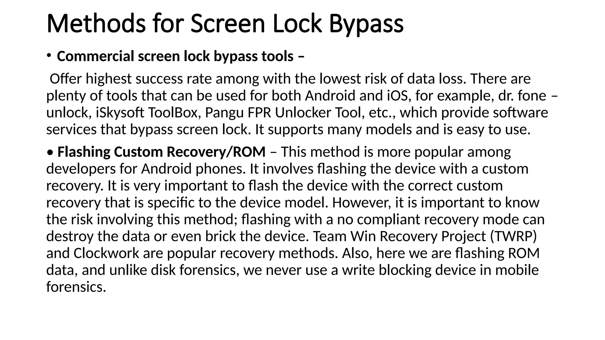 Methods for Screen Lock Bypass
• Commercial screen lock bypass tools –
Offer highest success rate among with the lowest risk of data loss. There are
plenty of tools that can be used for both Android and iOS, for example, dr. fone –
unlock, iSkysoft ToolBox, Pangu FPR Unlocker Tool, etc., which provide software
services that bypass screen lock. It supports many models and is easy to use.
• Flashing Custom Recovery/ROM – This method is more popular among
developers for Android phones. It involves flashing the device with a custom
recovery. It is very important to flash the device with the correct custom
recovery that is specific to the device model. However, it is important to know
the risk involving this method; flashing with a no compliant recovery mode can
destroy the data or even brick the device. Team Win Recovery Project (TWRP)
and Clockwork are popular recovery methods. Also, here we are flashing ROM
data, and unlike disk forensics, we never use a write blocking device in mobile
forensics.
 