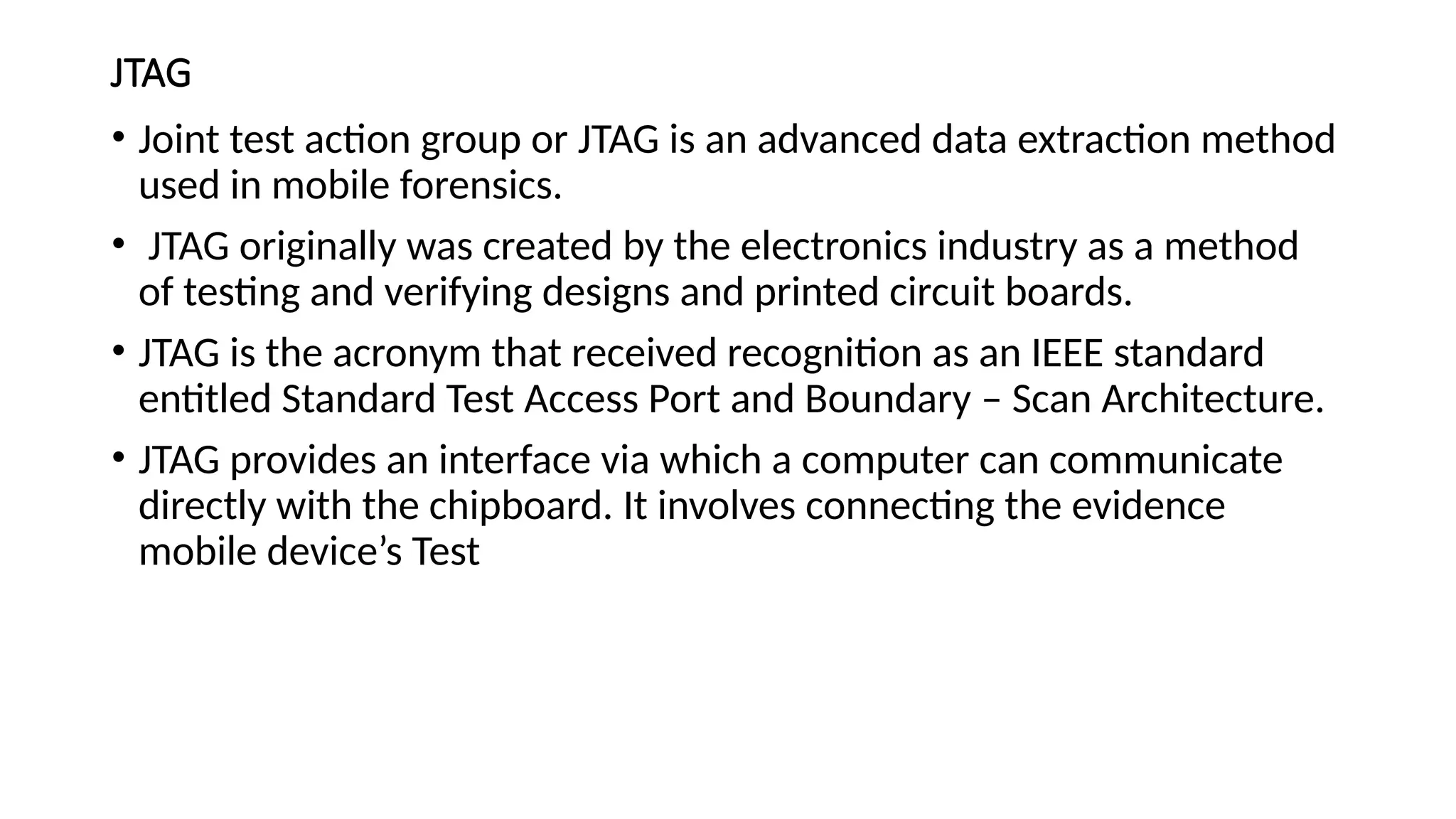 JTAG
• Joint test action group or JTAG is an advanced data extraction method
used in mobile forensics.
• JTAG originally was created by the electronics industry as a method
of testing and verifying designs and printed circuit boards.
• JTAG is the acronym that received recognition as an IEEE standard
entitled Standard Test Access Port and Boundary – Scan Architecture.
• JTAG provides an interface via which a computer can communicate
directly with the chipboard. It involves connecting the evidence
mobile device’s Test
 
