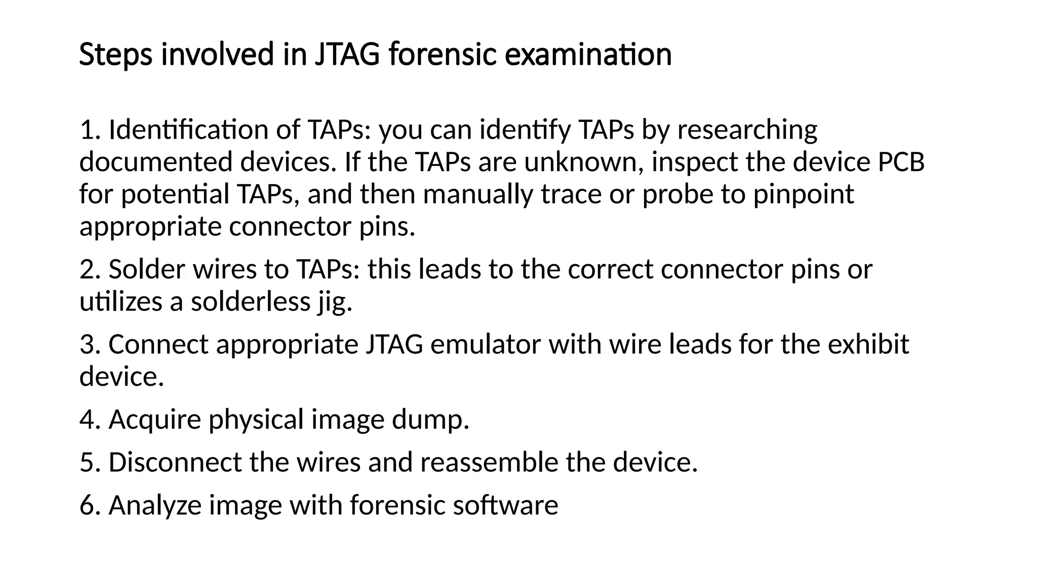 Steps involved in JTAG forensic examination
1. Identification of TAPs: you can identify TAPs by researching
documented devices. If the TAPs are unknown, inspect the device PCB
for potential TAPs, and then manually trace or probe to pinpoint
appropriate connector pins.
2. Solder wires to TAPs: this leads to the correct connector pins or
utilizes a solderless jig.
3. Connect appropriate JTAG emulator with wire leads for the exhibit
device.
4. Acquire physical image dump.
5. Disconnect the wires and reassemble the device.
6. Analyze image with forensic software
 