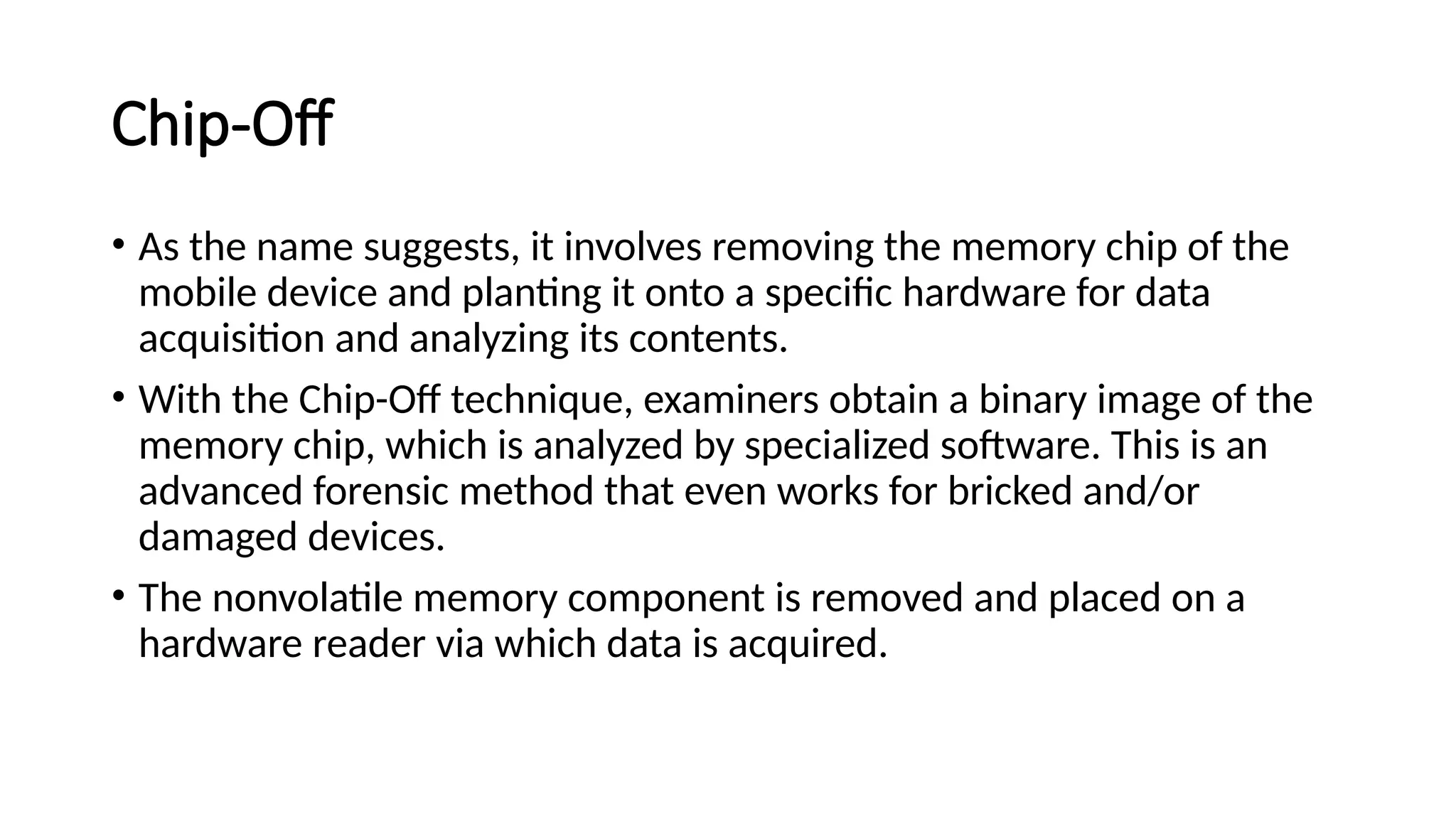 Chip-Off
• As the name suggests, it involves removing the memory chip of the
mobile device and planting it onto a specific hardware for data
acquisition and analyzing its contents.
• With the Chip-Off technique, examiners obtain a binary image of the
memory chip, which is analyzed by specialized software. This is an
advanced forensic method that even works for bricked and/or
damaged devices.
• The nonvolatile memory component is removed and placed on a
hardware reader via which data is acquired.
 