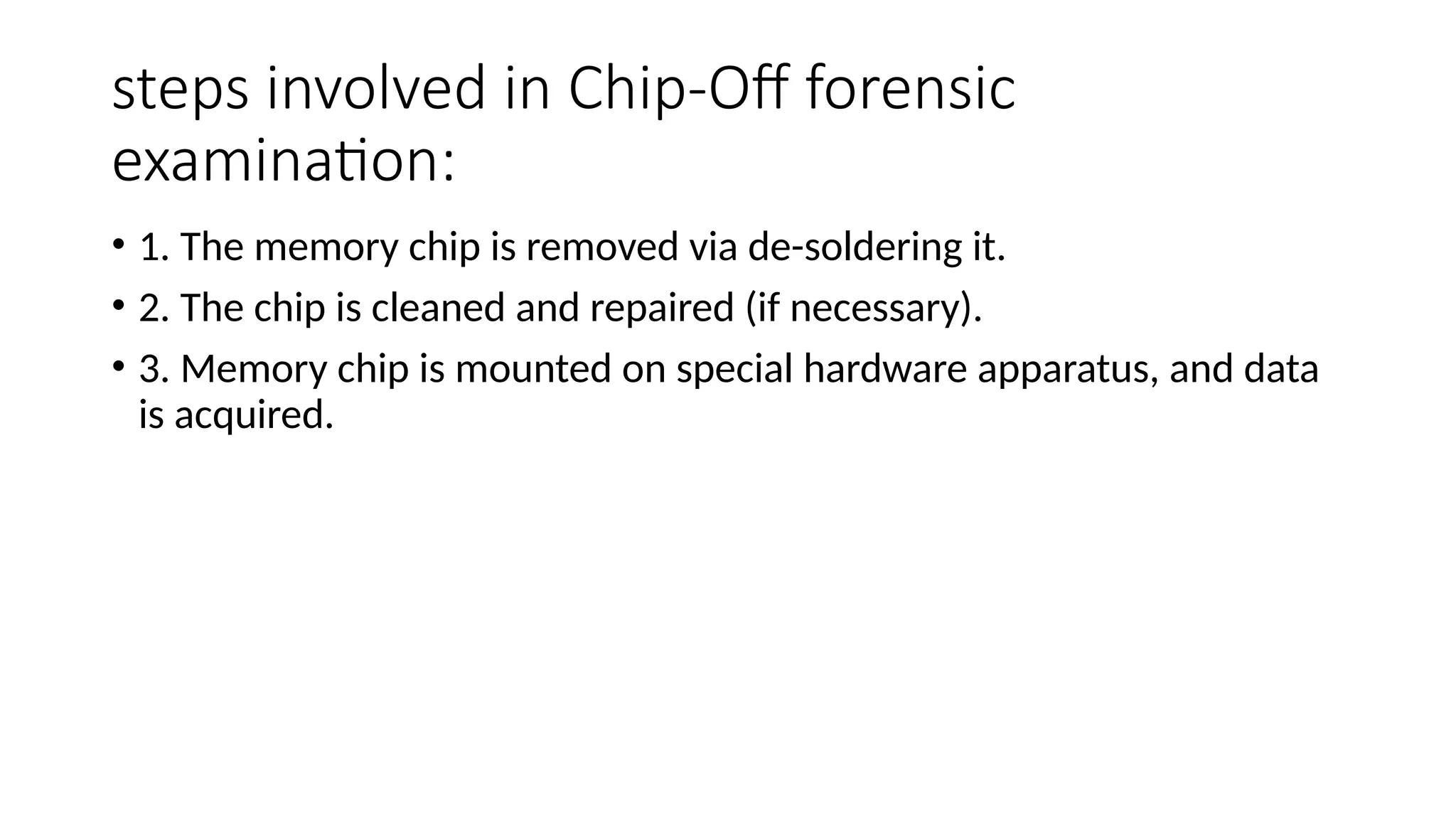 steps involved in Chip-Off forensic
examination:
• 1. The memory chip is removed via de-soldering it.
• 2. The chip is cleaned and repaired (if necessary).
• 3. Memory chip is mounted on special hardware apparatus, and data
is acquired.
 