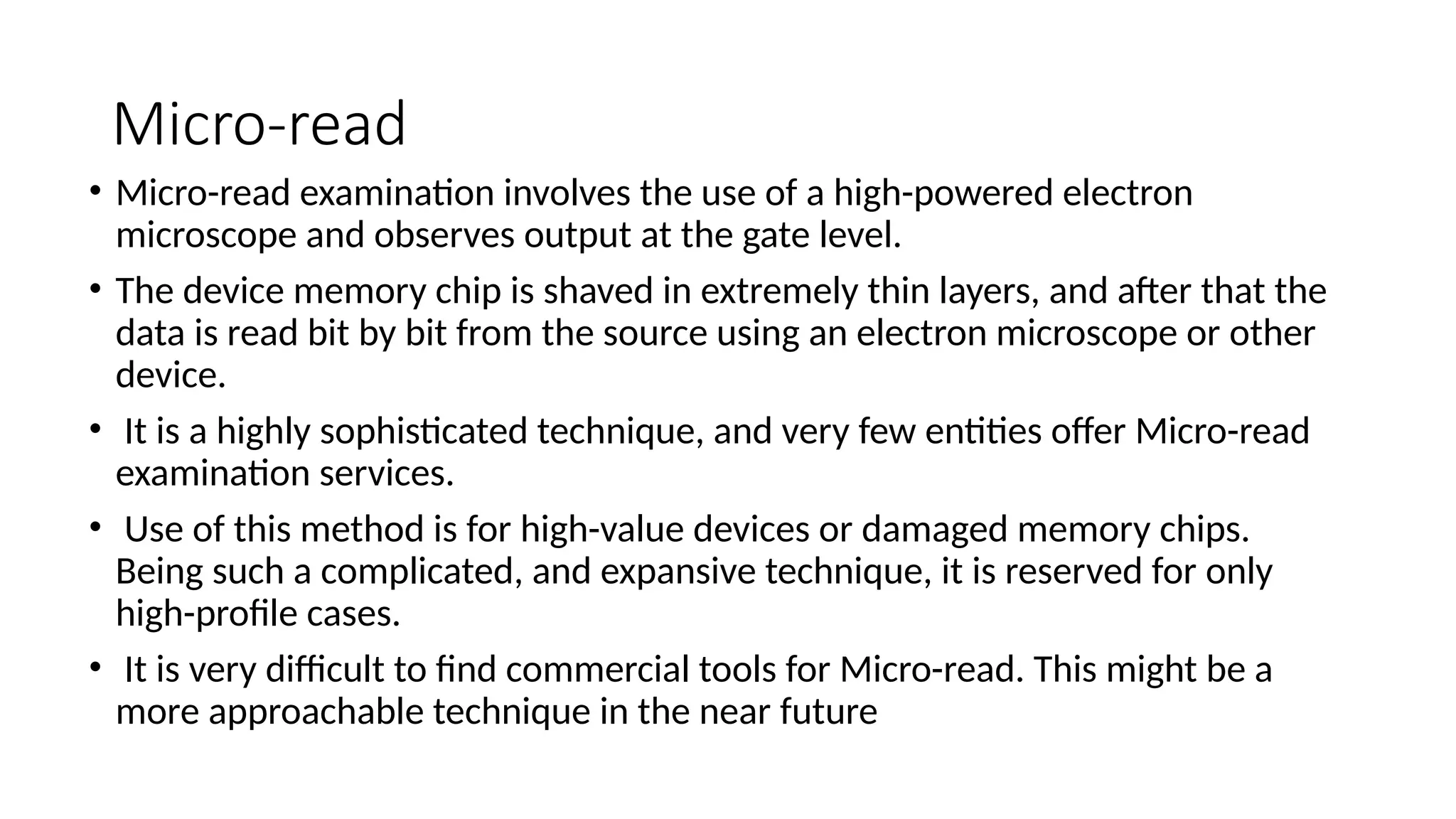 Micro-read
• Micro-read examination involves the use of a high-powered electron
microscope and observes output at the gate level.
• The device memory chip is shaved in extremely thin layers, and after that the
data is read bit by bit from the source using an electron microscope or other
device.
• It is a highly sophisticated technique, and very few entities offer Micro-read
examination services.
• Use of this method is for high-value devices or damaged memory chips.
Being such a complicated, and expansive technique, it is reserved for only
high-profile cases.
• It is very difficult to find commercial tools for Micro-read. This might be a
more approachable technique in the near future
 