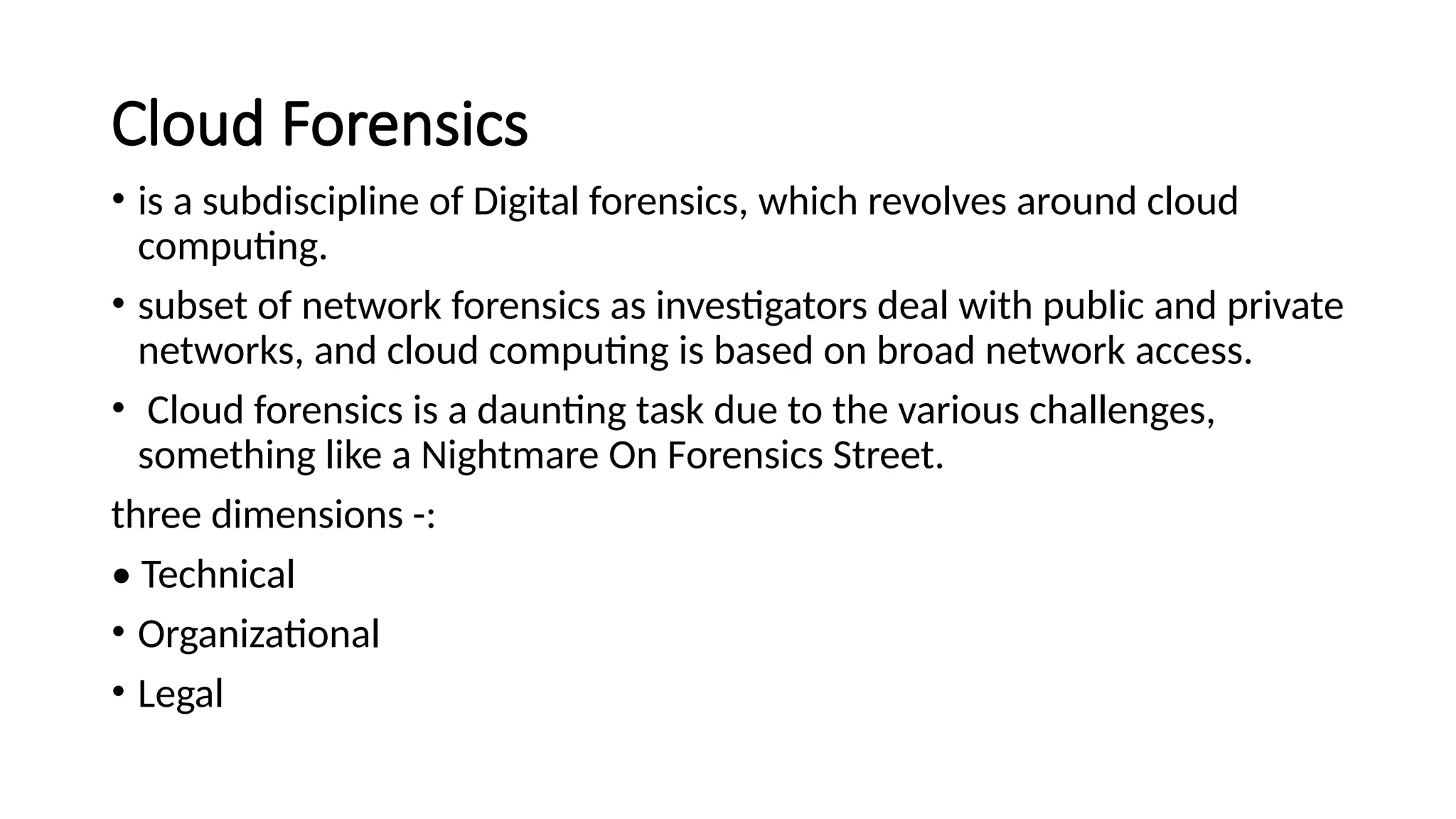 Cloud Forensics
• is a subdiscipline of Digital forensics, which revolves around cloud
computing.
• subset of network forensics as investigators deal with public and private
networks, and cloud computing is based on broad network access.
• Cloud forensics is a daunting task due to the various challenges,
something like a Nightmare On Forensics Street.
three dimensions -:
• Technical
• Organizational
• Legal
 