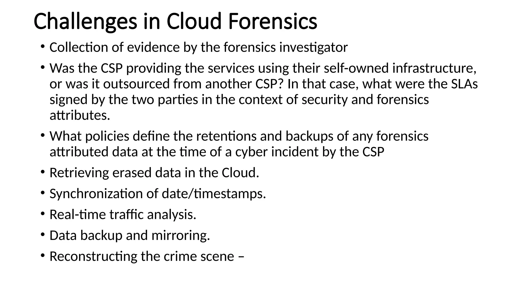 Challenges in Cloud Forensics
• Collection of evidence by the forensics investigator
• Was the CSP providing the services using their self-owned infrastructure,
or was it outsourced from another CSP? In that case, what were the SLAs
signed by the two parties in the context of security and forensics
attributes.
• What policies define the retentions and backups of any forensics
attributed data at the time of a cyber incident by the CSP
• Retrieving erased data in the Cloud.
• Synchronization of date/timestamps.
• Real-time traffic analysis.
• Data backup and mirroring.
• Reconstructing the crime scene –
 