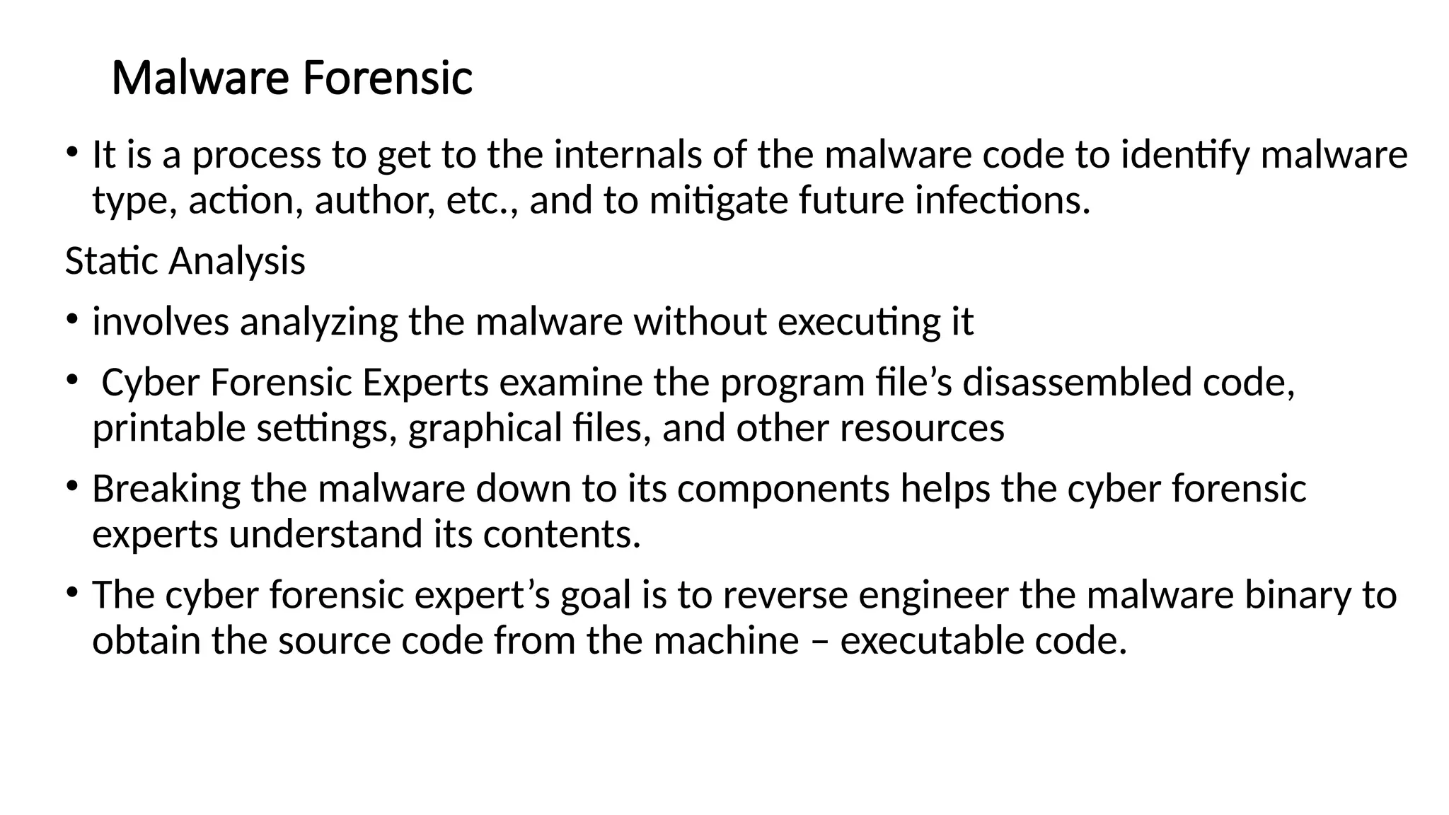 Malware Forensic
• It is a process to get to the internals of the malware code to identify malware
type, action, author, etc., and to mitigate future infections.
Static Analysis
• involves analyzing the malware without executing it
• Cyber Forensic Experts examine the program file’s disassembled code,
printable settings, graphical files, and other resources
• Breaking the malware down to its components helps the cyber forensic
experts understand its contents.
• The cyber forensic expert’s goal is to reverse engineer the malware binary to
obtain the source code from the machine – executable code.
 