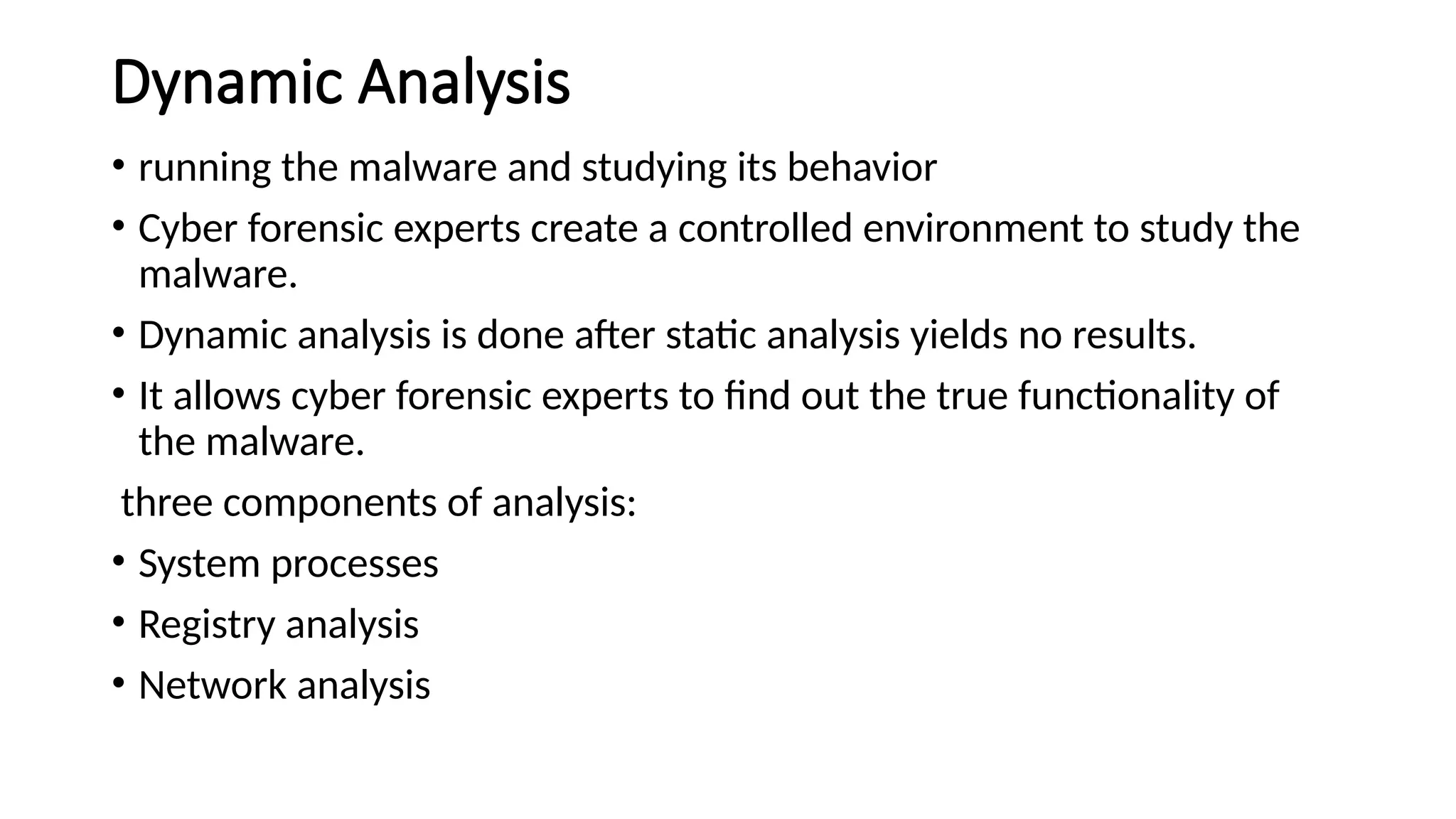 Dynamic Analysis
• running the malware and studying its behavior
• Cyber forensic experts create a controlled environment to study the
malware.
• Dynamic analysis is done after static analysis yields no results.
• It allows cyber forensic experts to find out the true functionality of
the malware.
three components of analysis:
• System processes
• Registry analysis
• Network analysis
 