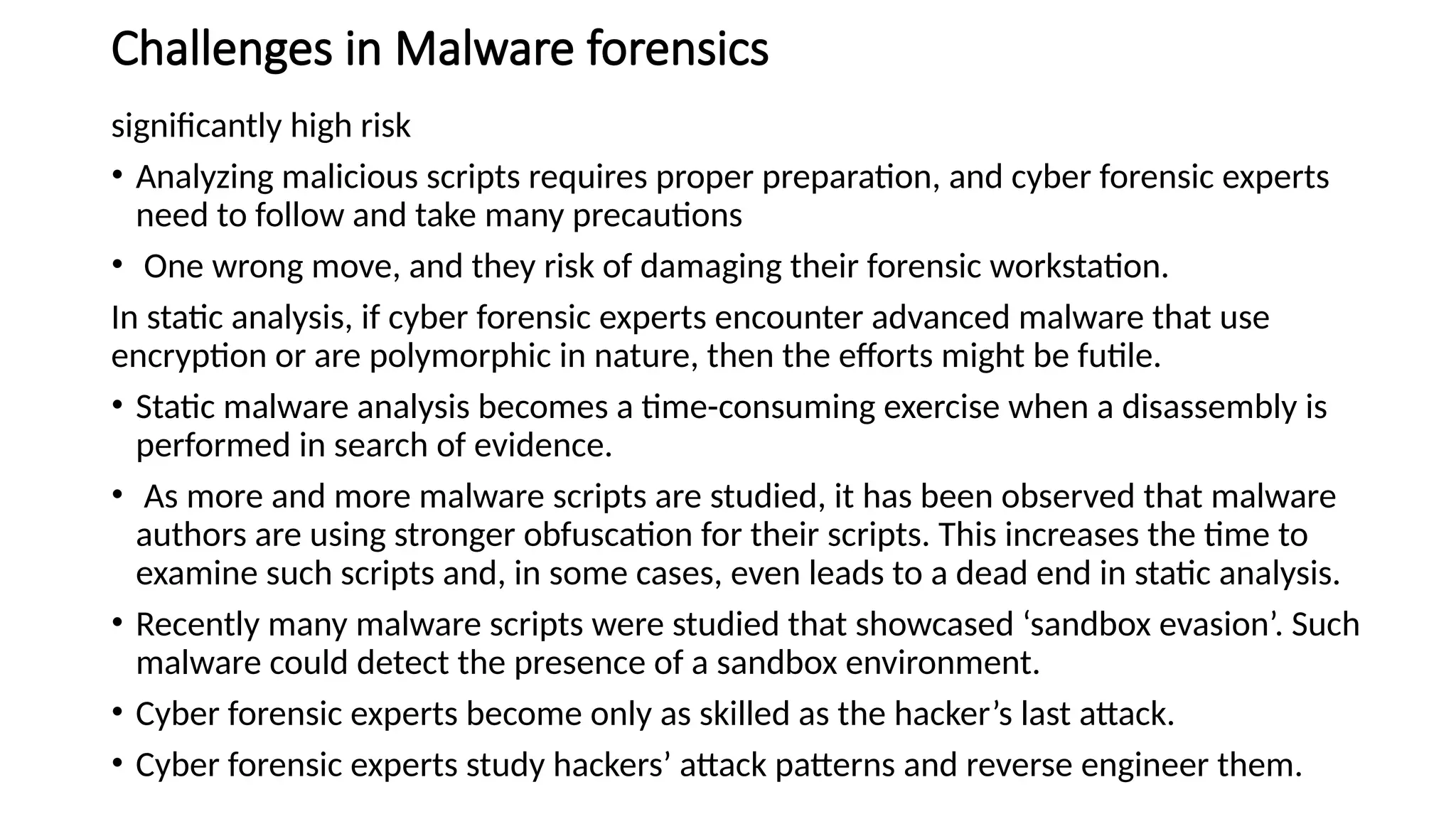 Challenges in Malware forensics
significantly high risk
• Analyzing malicious scripts requires proper preparation, and cyber forensic experts
need to follow and take many precautions
• One wrong move, and they risk of damaging their forensic workstation.
In static analysis, if cyber forensic experts encounter advanced malware that use
encryption or are polymorphic in nature, then the efforts might be futile.
• Static malware analysis becomes a time-consuming exercise when a disassembly is
performed in search of evidence.
• As more and more malware scripts are studied, it has been observed that malware
authors are using stronger obfuscation for their scripts. This increases the time to
examine such scripts and, in some cases, even leads to a dead end in static analysis.
• Recently many malware scripts were studied that showcased ‘sandbox evasion’. Such
malware could detect the presence of a sandbox environment.
• Cyber forensic experts become only as skilled as the hacker’s last attack.
• Cyber forensic experts study hackers’ attack patterns and reverse engineer them.
 
