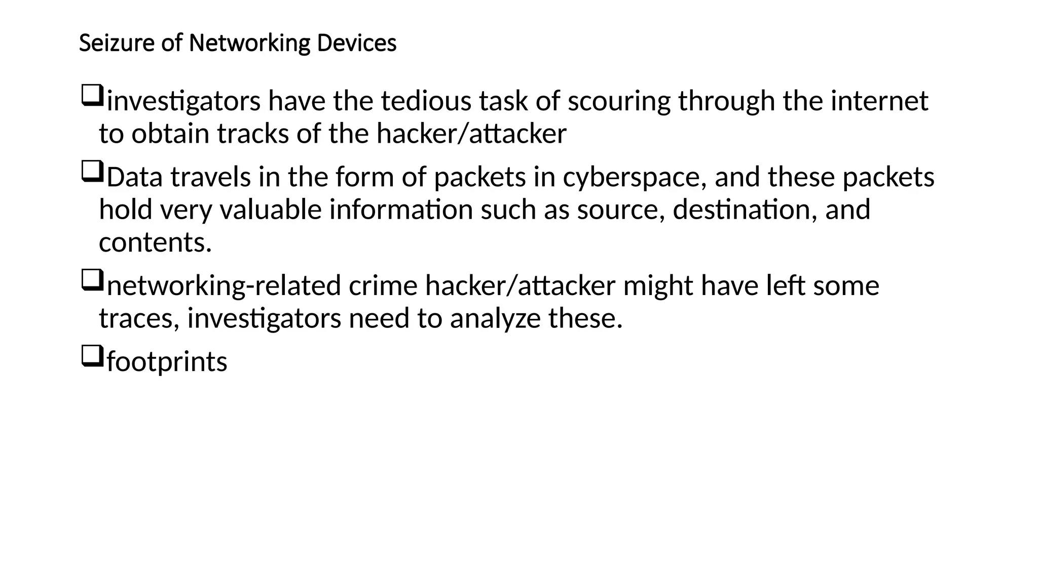 Seizure of Networking Devices
investigators have the tedious task of scouring through the internet
to obtain tracks of the hacker/attacker
Data travels in the form of packets in cyberspace, and these packets
hold very valuable information such as source, destination, and
contents.
networking-related crime hacker/attacker might have left some
traces, investigators need to analyze these.
footprints
 
