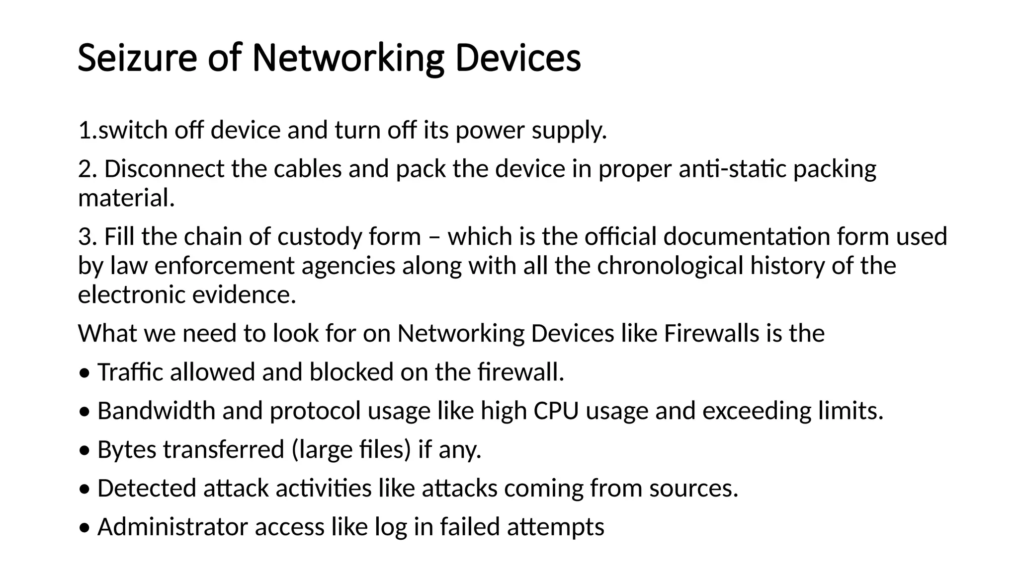 Seizure of Networking Devices
1.switch off device and turn off its power supply.
2. Disconnect the cables and pack the device in proper anti-static packing
material.
3. Fill the chain of custody form – which is the official documentation form used
by law enforcement agencies along with all the chronological history of the
electronic evidence.
What we need to look for on Networking Devices like Firewalls is the
• Traffic allowed and blocked on the firewall.
• Bandwidth and protocol usage like high CPU usage and exceeding limits.
• Bytes transferred (large files) if any.
• Detected attack activities like attacks coming from sources.
• Administrator access like log in failed attempts
 