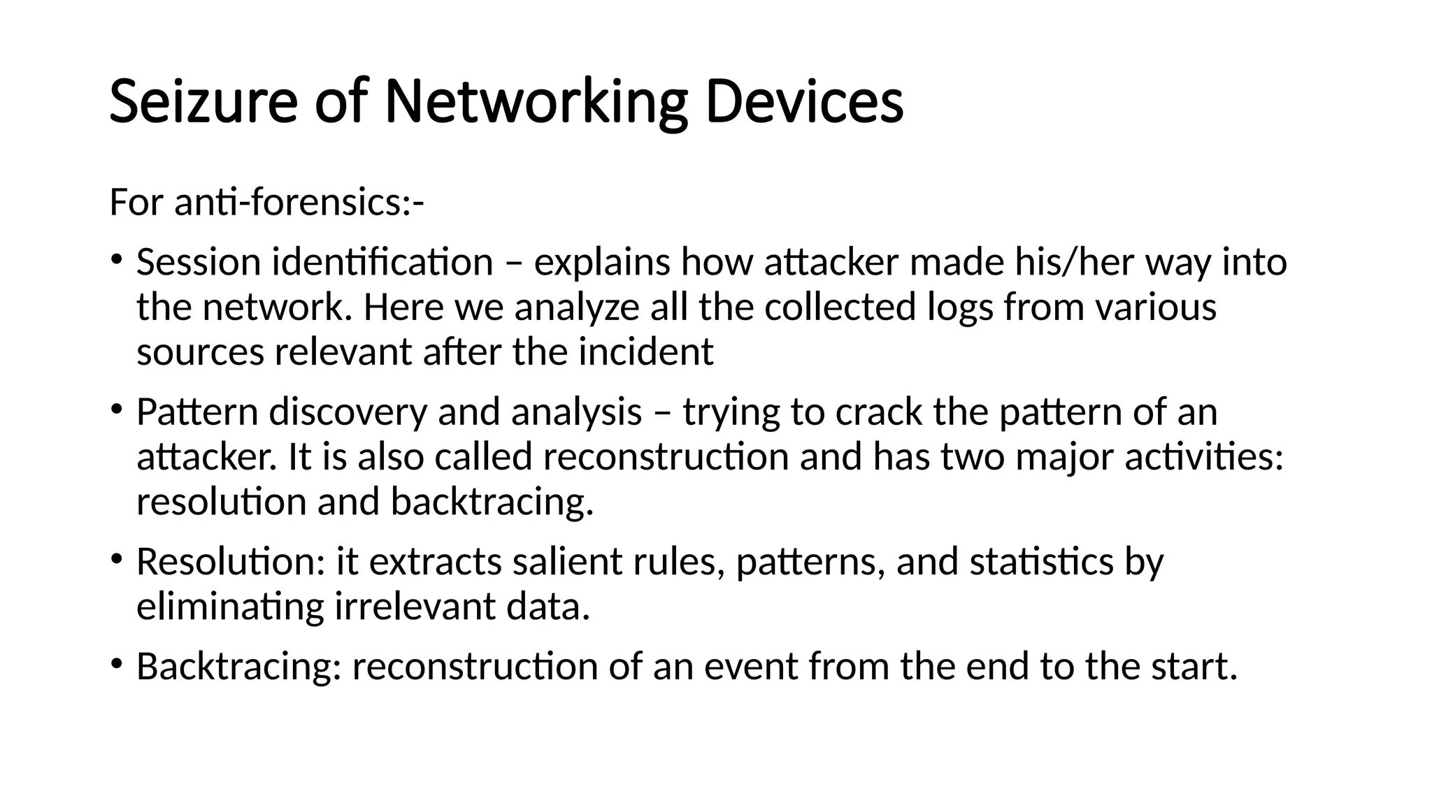 Seizure of Networking Devices
For anti-forensics:-
• Session identification – explains how attacker made his/her way into
the network. Here we analyze all the collected logs from various
sources relevant after the incident
• Pattern discovery and analysis – trying to crack the pattern of an
attacker. It is also called reconstruction and has two major activities:
resolution and backtracing.
• Resolution: it extracts salient rules, patterns, and statistics by
eliminating irrelevant data.
• Backtracing: reconstruction of an event from the end to the start.
 