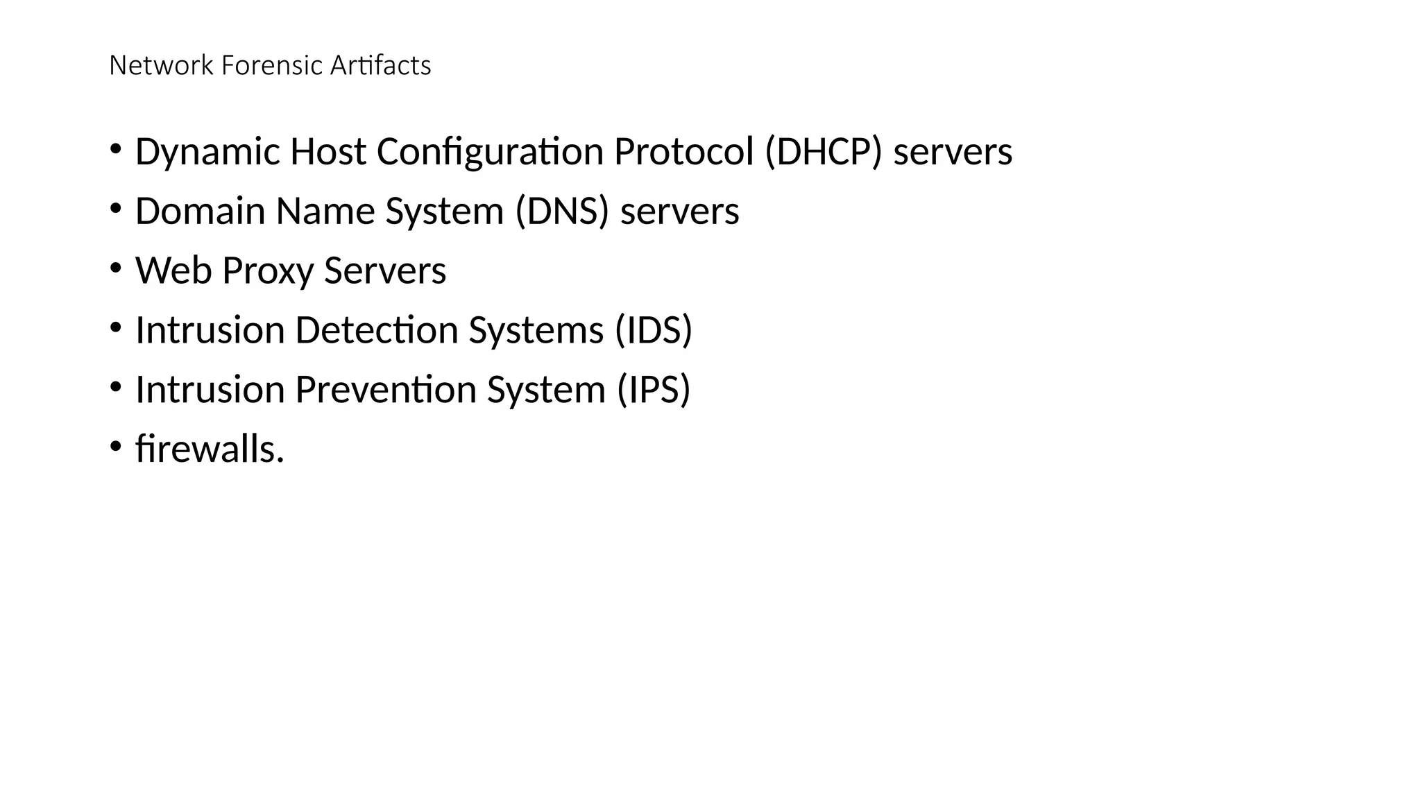 Network Forensic Artifacts
• Dynamic Host Configuration Protocol (DHCP) servers
• Domain Name System (DNS) servers
• Web Proxy Servers
• Intrusion Detection Systems (IDS)
• Intrusion Prevention System (IPS)
• firewalls.
 