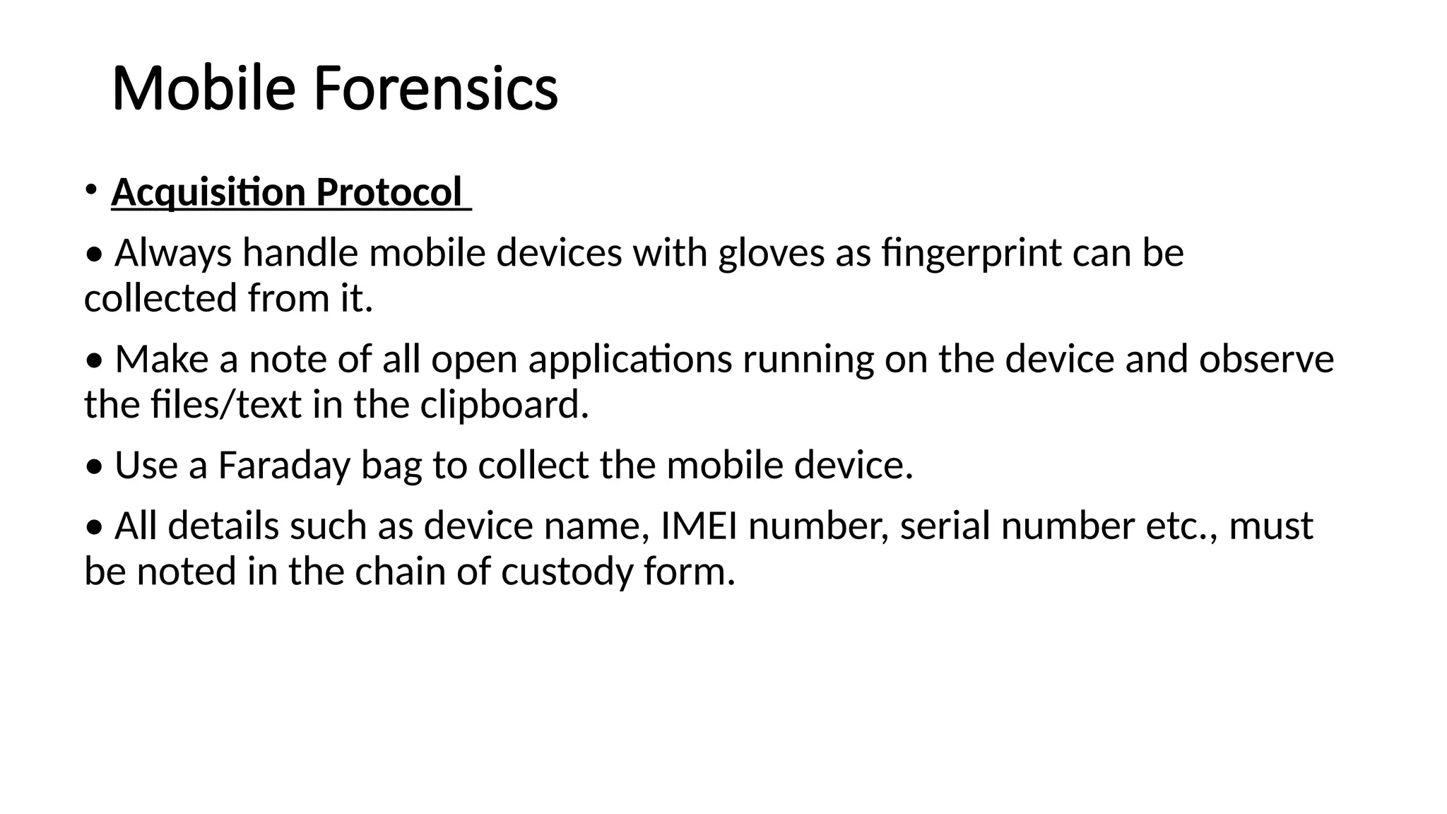Mobile Forensics
• Acquisition Protocol
• Always handle mobile devices with gloves as fingerprint can be
collected from it.
• Make a note of all open applications running on the device and observe
the files/text in the clipboard.
• Use a Faraday bag to collect the mobile device.
• All details such as device name, IMEI number, serial number etc., must
be noted in the chain of custody form.
 