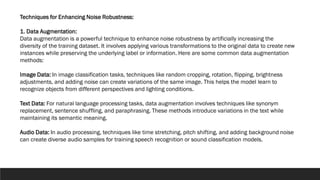 Techniques for Enhancing Noise Robustness:
1. Data Augmentation:
Data augmentation is a powerful technique to enhance noise robustness by artificially increasing the
diversity of the training dataset. It involves applying various transformations to the original data to create new
instances while preserving the underlying label or information. Here are some common data augmentation
methods:
Image Data: In image classification tasks, techniques like random cropping, rotation, flipping, brightness
adjustments, and adding noise can create variations of the same image. This helps the model learn to
recognize objects from different perspectives and lighting conditions.
Text Data: For natural language processing tasks, data augmentation involves techniques like synonym
replacement, sentence shuffling, and paraphrasing. These methods introduce variations in the text while
maintaining its semantic meaning.
Audio Data: In audio processing, techniques like time stretching, pitch shifting, and adding background noise
can create diverse audio samples for training speech recognition or sound classification models.
 
