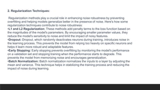 2. Regularization Techniques:
Regularization methods play a crucial role in enhancing noise robustness by preventing
overfitting and helping models generalize better in the presence of noise. Here's how some
regularization techniques contribute to noise robustness:
•L1 and L2 Regularization: These methods add penalty terms to the loss function based on
the magnitudes of the model's parameters. By encouraging smaller parameter values, they
reduce the model's sensitivity to noise and limit the impact of noisy features.
•Dropout: Dropout, which randomly deactivates neurons during training, introduces noise in
the learning process. This prevents the model from relying too heavily on specific neurons and
helps it learn more robust and adaptable features.
•Early Stopping: Early stopping prevents overfitting by monitoring the model's performance
on a validation set and stopping training when the performance starts to degrade. This
prevents the model from memorizing noise and encourages generalization.
•Batch Normalization: Batch normalization normalizes the inputs to a layer by adjusting the
mean and variance. This technique helps in stabilizing the training process and reducing the
impact of noise during learning.
 