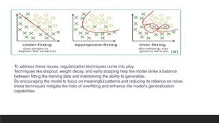 To address these issues, regularization techniques come into play.
Techniques like dropout, weight decay, and early stopping help the model strike a balance
between fitting the training data and maintaining the ability to generalize.
By encouraging the model to focus on meaningful patterns and reducing its reliance on noise,
these techniques mitigate the risks of overfitting and enhance the model's generalization
capabilities.
 