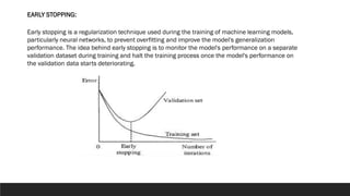 Early stopping is a regularization technique used during the training of machine learning models,
particularly neural networks, to prevent overfitting and improve the model's generalization
performance. The idea behind early stopping is to monitor the model's performance on a separate
validation dataset during training and halt the training process once the model's performance on
the validation data starts deteriorating.
EARLY STOPPING:
 