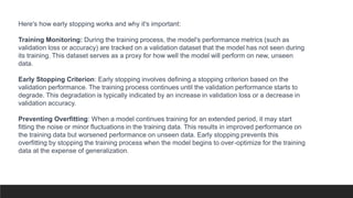 Here's how early stopping works and why it's important:
Training Monitoring: During the training process, the model's performance metrics (such as
validation loss or accuracy) are tracked on a validation dataset that the model has not seen during
its training. This dataset serves as a proxy for how well the model will perform on new, unseen
data.
Early Stopping Criterion: Early stopping involves defining a stopping criterion based on the
validation performance. The training process continues until the validation performance starts to
degrade. This degradation is typically indicated by an increase in validation loss or a decrease in
validation accuracy.
Preventing Overfitting: When a model continues training for an extended period, it may start
fitting the noise or minor fluctuations in the training data. This results in improved performance on
the training data but worsened performance on unseen data. Early stopping prevents this
overfitting by stopping the training process when the model begins to over-optimize for the training
data at the expense of generalization.
 