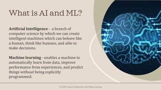 What is AI and ML?
Artificial Intelligence - a branch of
computer science by which we can create
intelligent machines which can behave like
a human, think like humans, and able to
make decisions.
Machine learning - enables a machine to
automatically learn from data, improve
performance from experiences, and predict
things without being explicitly
programmed.
CCS355 Neural Networks and Deep Learning
 