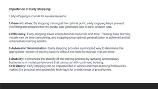 Importance of Early Stopping:
Early stopping is crucial for several reasons:
1.Generalization: By stopping training at the optimal point, early stopping helps prevent
overfitting and ensures that the model can generalize well to new, unseen data.
2.Efficiency: Early stopping saves computational resources and time. Training deep learning
models can be time-consuming, and stopping once optimal generalization is achieved avoids
unnecessary training epochs.
3.Automatic Determination: Early stopping provides a principled way to determine the
appropriate number of training epochs without the need for manual trial and error.
4.Stability: It enhances the stability of the training process by avoiding unnecessary
fluctuations in model performance that can occur with continued training.
5.Flexibility: Early stopping can be implemented in various machine learning frameworks,
making it a practical and accessible technique for a wide range of practitioners.
 