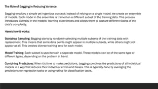 The Role of Bagging in Reducing Variance
Bagging employs a simple yet ingenious concept: instead of relying on a single model, we create an ensemble
of models. Each model in the ensemble is trained on a different subset of the training data. This process
introduces diversity in the models' learning experiences and allows them to capture different facets of the
data's complexity.
Here's how it works:
Bootstrap Sampling: Bagging starts by randomly selecting multiple subsets of the training data with
replacement. This means that some data points might appear in multiple subsets, while others might not
appear at all. This creates diverse training sets for each model.
Model Training: Each subset is used to train a separate model. These models can be of the same type or
different types, depending on the problem at hand.
Combining Predictions: When it's time to make predictions, bagging combines the predictions of all individual
models in a way that reduces their individual errors and biases. This is typically done by averaging the
predictions for regression tasks or using voting for classification tasks.
 