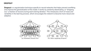 Dropout is a regularization technique specific to neural networks that helps prevent overfitting
and improve the generalization of the model. It works by randomly deactivating, or "dropping
out," a fraction of neurons during each training iteration. This introduces a form of noise and
variability in the learning process, which encourages the network to become more robust and
adaptive.
DROPOUT
 