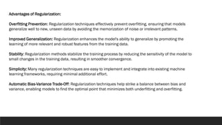 Advantages of Regularization:
Overfitting Prevention: Regularization techniques effectively prevent overfitting, ensuring that models
generalize well to new, unseen data by avoiding the memorization of noise or irrelevant patterns.
Improved Generalization: Regularization enhances the model's ability to generalize by promoting the
learning of more relevant and robust features from the training data.
Stability: Regularization methods stabilize the training process by reducing the sensitivity of the model to
small changes in the training data, resulting in smoother convergence.
Simplicity: Many regularization techniques are easy to implement and integrate into existing machine
learning frameworks, requiring minimal additional effort.
Automatic Bias-Variance Trade-Off: Regularization techniques help strike a balance between bias and
variance, enabling models to find the optimal point that minimizes both underfitting and overfitting.
 
