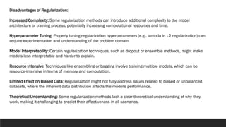 Disadvantages of Regularization:
Increased Complexity: Some regularization methods can introduce additional complexity to the model
architecture or training process, potentially increasing computational resources and time.
Hyperparameter Tuning: Properly tuning regularization hyperparameters (e.g., lambda in L2 regularization) can
require experimentation and understanding of the problem domain.
Model Interpretability: Certain regularization techniques, such as dropout or ensemble methods, might make
models less interpretable and harder to explain.
Resource Intensive: Techniques like ensembling or bagging involve training multiple models, which can be
resource-intensive in terms of memory and computation.
Limited Effect on Biased Data: Regularization might not fully address issues related to biased or unbalanced
datasets, where the inherent data distribution affects the model's performance.
Theoretical Understanding: Some regularization methods lack a clear theoretical understanding of why they
work, making it challenging to predict their effectiveness in all scenarios.
 