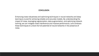 Enhancing noise robustness and optimizing techniques in neural networks and deep
learning is crucial for achieving reliable and accurate models. By understanding the
impact of noise, leveraging regularization, data augmentation, and optimizing network
training, we can mitigate noise interference and improve performance. Let's embrace
these techniques to unlock the full potential of neural networks in the presence of
noise.
CONCLUSION:
 