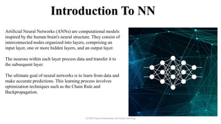 Introduction To NN
Artificial Neural Networks (ANNs) are computational models
inspired by the human brain's neural structure. They consist of
interconnected nodes organized into layers, comprising an
input layer, one or more hidden layers, and an output layer.
The neurons within each layer process data and transfer it to
the subsequent layer.
The ultimate goal of neural networks is to learn from data and
make accurate predictions. This learning process involves
optimization techniques such as the Chain Rule and
Backpropagation.
CCS355 Neural Networks and Deep Learning
 