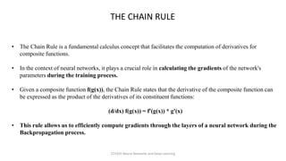 THE CHAIN RULE
• The Chain Rule is a fundamental calculus concept that facilitates the computation of derivatives for
composite functions.
• In the context of neural networks, it plays a crucial role in calculating the gradients of the network's
parameters during the training process.
• Given a composite function f(g(x)), the Chain Rule states that the derivative of the composite function can
be expressed as the product of the derivatives of its constituent functions:
(d/dx) f(g(x)) = f'(g(x)) * g'(x)
• This rule allows us to efficiently compute gradients through the layers of a neural network during the
Backpropagation process.
CCS355 Neural Networks and Deep Learning
 