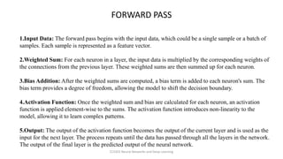1.Input Data: The forward pass begins with the input data, which could be a single sample or a batch of
samples. Each sample is represented as a feature vector.
2.Weighted Sum: For each neuron in a layer, the input data is multiplied by the corresponding weights of
the connections from the previous layer. These weighted sums are then summed up for each neuron.
3.Bias Addition: After the weighted sums are computed, a bias term is added to each neuron's sum. The
bias term provides a degree of freedom, allowing the model to shift the decision boundary.
4.Activation Function: Once the weighted sum and bias are calculated for each neuron, an activation
function is applied element-wise to the sums. The activation function introduces non-linearity to the
model, allowing it to learn complex patterns.
5.Output: The output of the activation function becomes the output of the current layer and is used as the
input for the next layer. The process repeats until the data has passed through all the layers in the network.
The output of the final layer is the predicted output of the neural network.
FORWARD PASS
CCS355 Neural Networks and Deep Learning
 