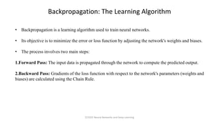 • Backpropagation is a learning algorithm used to train neural networks.
• Its objective is to minimize the error or loss function by adjusting the network's weights and biases.
• The process involves two main steps:
1.Forward Pass: The input data is propagated through the network to compute the predicted output.
2.Backward Pass: Gradients of the loss function with respect to the network's parameters (weights and
biases) are calculated using the Chain Rule.
Backpropagation: The Learning Algorithm
CCS355 Neural Networks and Deep Learning
 