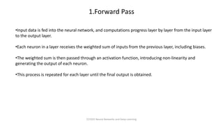 •Input data is fed into the neural network, and computations progress layer by layer from the input layer
to the output layer.
•Each neuron in a layer receives the weighted sum of inputs from the previous layer, including biases.
•The weighted sum is then passed through an activation function, introducing non-linearity and
generating the output of each neuron.
•This process is repeated for each layer until the final output is obtained.
1.Forward Pass
CCS355 Neural Networks and Deep Learning
 