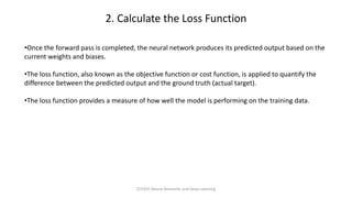 •Once the forward pass is completed, the neural network produces its predicted output based on the
current weights and biases.
•The loss function, also known as the objective function or cost function, is applied to quantify the
difference between the predicted output and the ground truth (actual target).
•The loss function provides a measure of how well the model is performing on the training data.
2. Calculate the Loss Function
CCS355 Neural Networks and Deep Learning
 