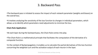 •The backward pass is initiated to assess the impact of each network parameter (weights and biases) on
the overall loss.
•It involves analyzing the sensitivity of the loss function to changes in individual parameters, which
allows us to identify which parameters need adjustments to minimize the loss.
Chain Rule Application:
•At each layer during the backward pass, the Chain Rule comes into play.
•The Chain Rule is a mathematical principle that facilitates the computation of the derivative of a
composite function.
•In the context of Backpropagation, it enables us to calculate the partial derivatives of the loss function
concerning the weighted sum and the activation output of each neuron in the layer.
3. Backward Pass
CCS355 Neural Networks and Deep Learning
 