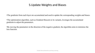 •The gradients from each layer are accumulated and used to update the corresponding weights and biases.
•The optimization algorithm, such as Gradient Descent or its variants, leverages the accumulated
gradients to adjust the parameters.
•By moving the parameters in the direction of the negative gradient, the algorithm aims to minimize the
loss function.
5.Update Weights and Biases
CCS355 Neural Networks and Deep Learning
 
