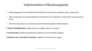 • Backpropagation can be implemented efficiently using matrix operations and vectorization.
• These techniques leverage parallelism and optimize the computation, making the training process
faster.
• The following steps are commonly used for Backpropagation implementation:
1.Matrix Multiplication: Represents the weighted inputs of neurons.
2.Vectorization: Enables parallelized calculations across multiple samples.
3.Element-wise Activation Functions: Applied to each neuron's output.
Implementation of Backpropagation
CCS355 Neural Networks and Deep Learning
 