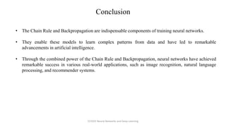 • The Chain Rule and Backpropagation are indispensable components of training neural networks.
• They enable these models to learn complex patterns from data and have led to remarkable
advancements in artificial intelligence.
• Through the combined power of the Chain Rule and Backpropagation, neural networks have achieved
remarkable success in various real-world applications, such as image recognition, natural language
processing, and recommender systems.
Conclusion
CCS355 Neural Networks and Deep Learning
 