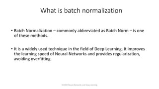 What is batch normalization
• Batch Normalization – commonly abbreviated as Batch Norm – is one
of these methods.
• It is a widely used technique in the field of Deep Learning. It improves
the learning speed of Neural Networks and provides regularization,
avoiding overfitting.
CCS355 Neural Networks and Deep Learning
 