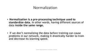 Normalization
• Normalization is a pre-processing technique used to
standardize data. In other words, having different sources of
data inside the same range.
• If we don’t normalizing the data before training can cause
problems in our network, making it drastically harder to train
and decrease its learning speed.
CCS355 Neural Networks and Deep Learning
 