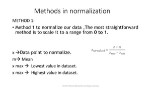 Methods in normalization
METHOD 1:
• Method 1 to normalize our data ,The most straightforward
method is to scale it to a range from 0 to 1.
x →Data point to normalize.
m→ Mean
x max → Lowest value in dataset.
x max → Highest value in dataset.
CCS355 Neural Networks and Deep Learning
 