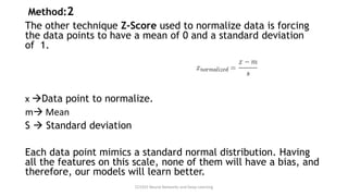 Method:2
The other technique Z-Score used to normalize data is forcing
the data points to have a mean of 0 and a standard deviation
of 1.
x →Data point to normalize.
m→ Mean
S → Standard deviation
Each data point mimics a standard normal distribution. Having
all the features on this scale, none of them will have a bias, and
therefore, our models will learn better.
CCS355 Neural Networks and Deep Learning
 
