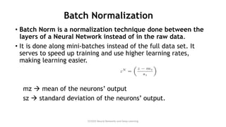 Batch Normalization
• Batch Norm is a normalization technique done between the
layers of a Neural Network instead of in the raw data.
• It is done along mini-batches instead of the full data set. It
serves to speed up training and use higher learning rates,
making learning easier.
mz → mean of the neurons’ output
sz → standard deviation of the neurons’ output.
CCS355 Neural Networks and Deep Learning
 