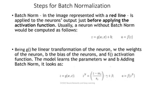 Steps for Batch Normalization
• Batch Norm – in the image represented with a red line – is
applied to the neurons’ output just before applying the
activation function. Usually, a neuron without Batch Norm
would be computed as follows:
• Being g() he linear transformation of the neuron, w the weights
of the neuron, b the bias of the neurons, and f() activation
function. The model learns the parameters w and b Adding
Batch Norm, it looks as:
CCS355 Neural Networks and Deep Learning
 